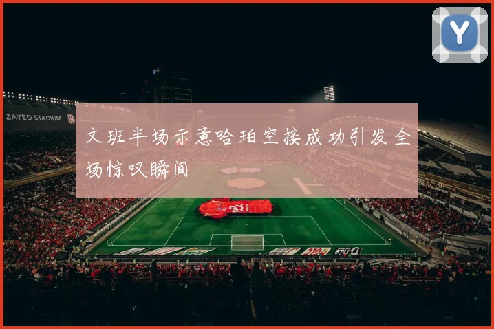 文班半场示意哈珀空接成功引发全场惊叹瞬间