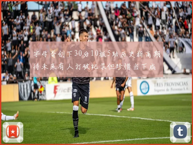 字母哥创下30分10板5助历史新高期待未来有人打破纪录但珍惜当下成就
