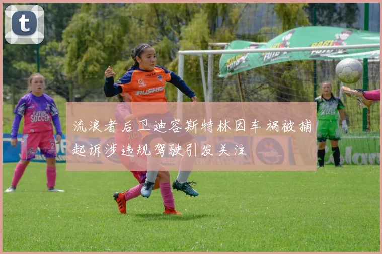 流浪者后卫迪容斯特林因车祸被捕起诉涉违规驾驶引发关注