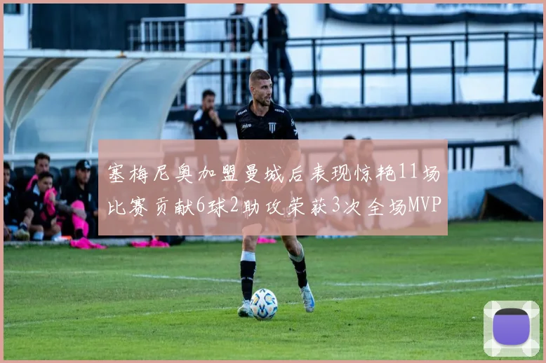 塞梅尼奥加盟曼城后表现惊艳11场比赛贡献6球2助攻荣获3次全场MVP