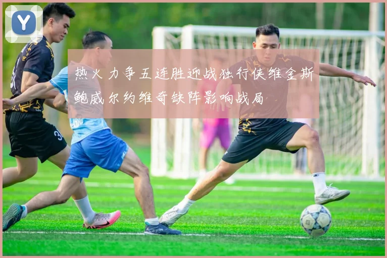 热火力争五连胜迎战独行侠维金斯鲍威尔约维奇缺阵影响战局