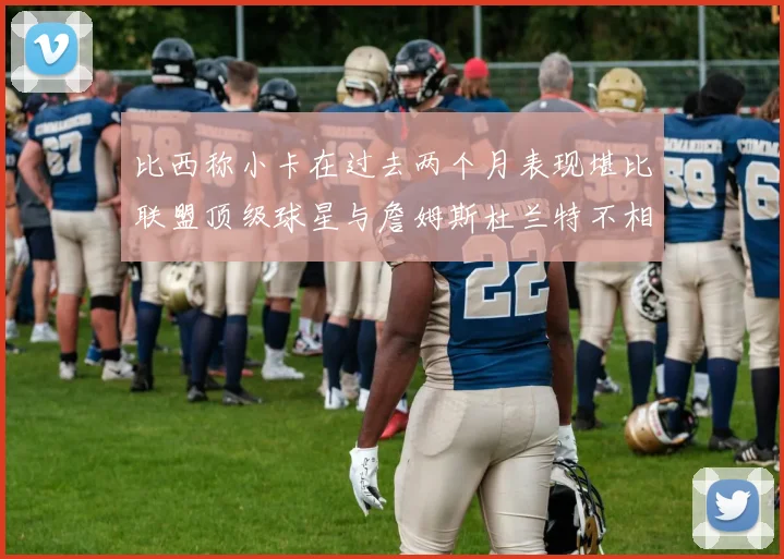 比西称小卡在过去两个月表现堪比联盟顶级球星与詹姆斯杜兰特不相上下