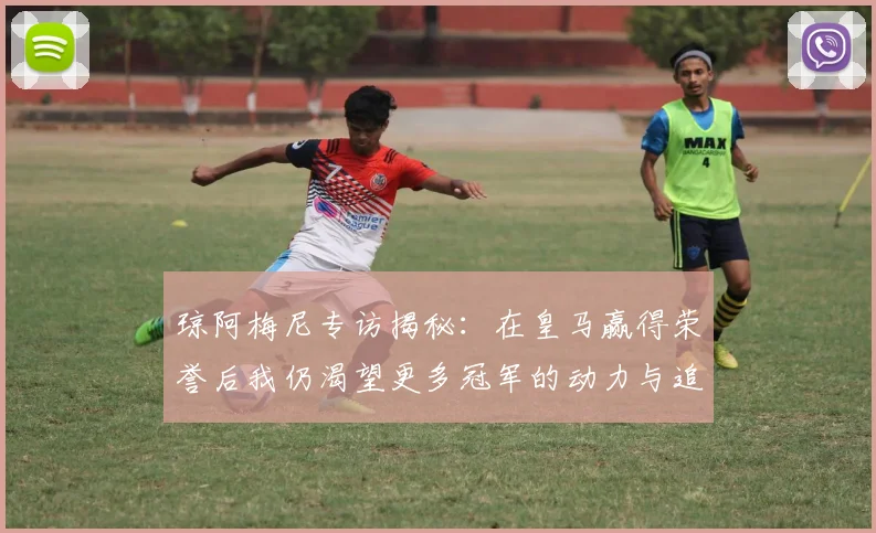 琼阿梅尼专访揭秘：在皇马赢得荣誉后我仍渴望更多冠军的动力与追求