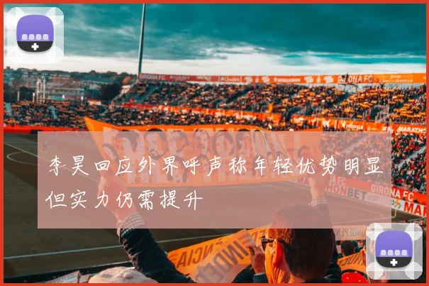 李昊回应外界呼声称年轻优势明显但实力仍需提升