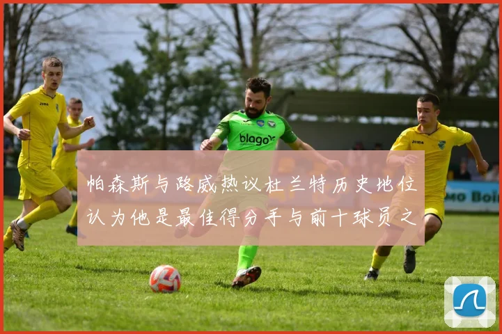 帕森斯与路威热议杜兰特历史地位认为他是最佳得分手与前十球员之一