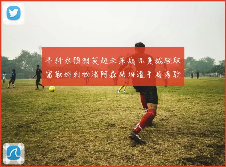 乔科尔预测英超未来战况曼城轻取富勒姆利物浦阿森纳均遭平局考验