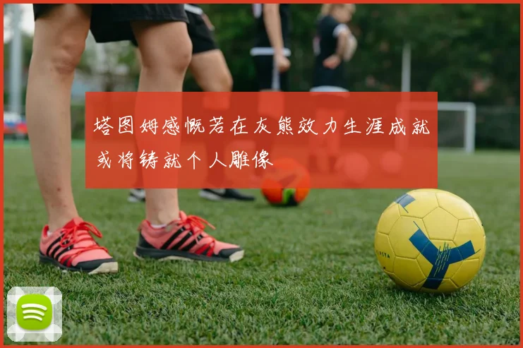 塔图姆感慨若在灰熊效力生涯成就或将铸就个人雕像
