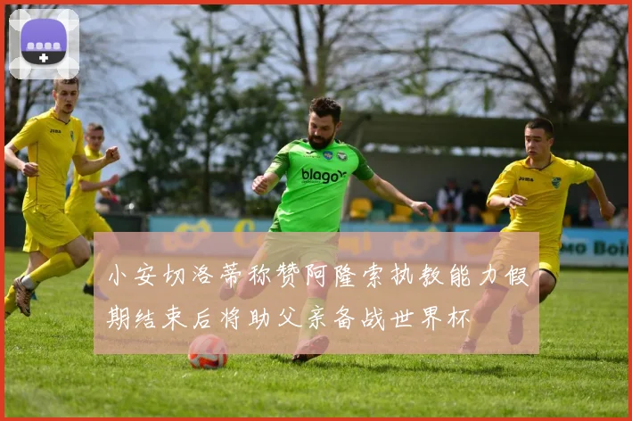 小安切洛蒂称赞阿隆索执教能力假期结束后将助父亲备战世界杯
