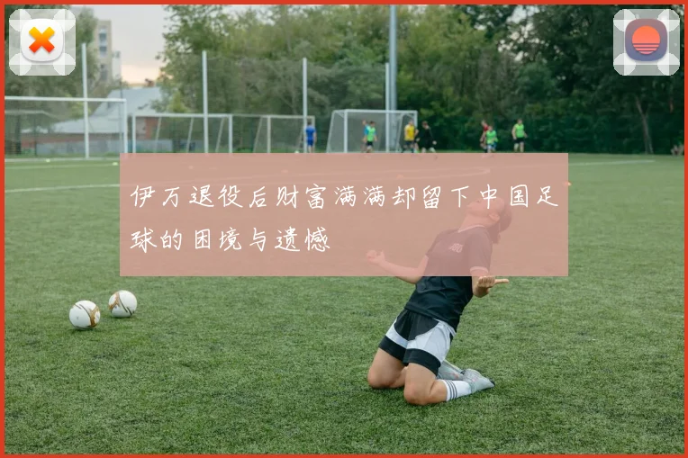 伊万退役后财富满满却留下中国足球的困境与遗憾