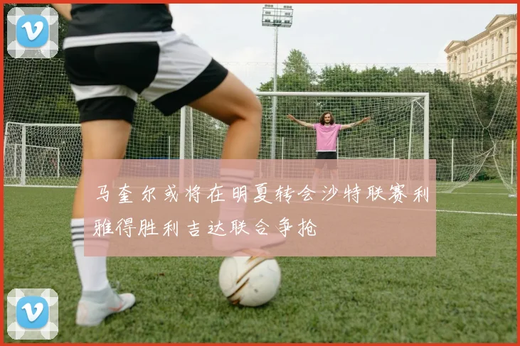 马奎尔或将在明夏转会沙特联赛利雅得胜利吉达联合争抢