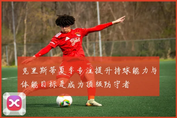 克里斯蒂夏季专注提升持球能力与体能目标是成为顶级防守者