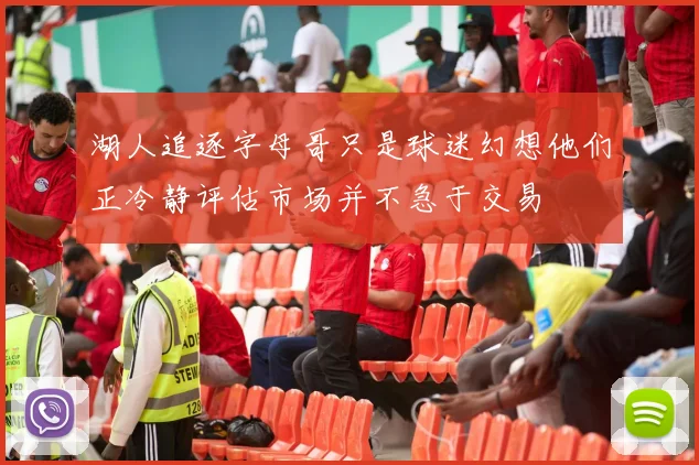 湖人追逐字母哥只是球迷幻想他们正冷静评估市场并不急于交易