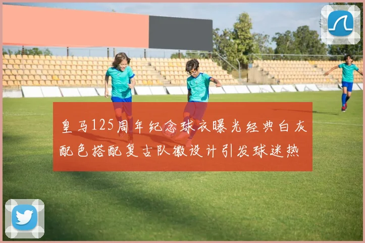 皇马125周年纪念球衣曝光经典白灰配色搭配复古队徽设计引发球迷热议