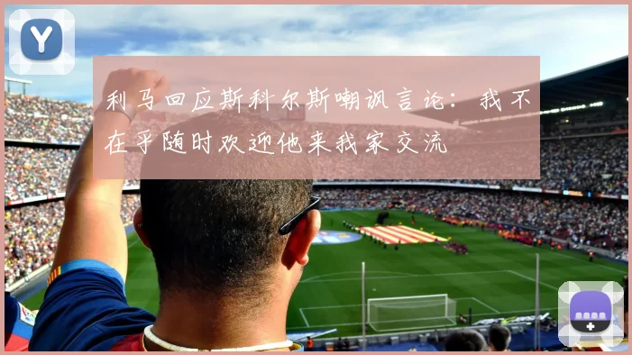 利马回应斯科尔斯嘲讽言论：我不在乎随时欢迎他来我家交流