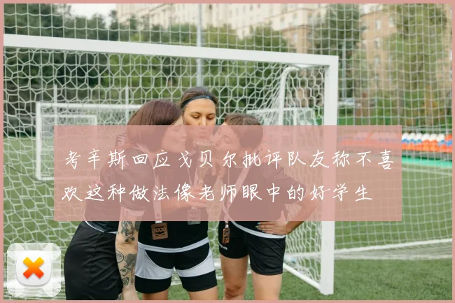 考辛斯回应戈贝尔批评队友称不喜欢这种做法像老师眼中的好学生