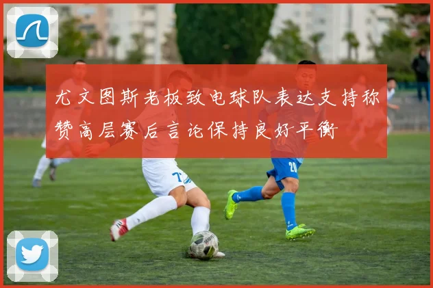 尤文图斯老板致电球队表达支持称赞高层赛后言论保持良好平衡
