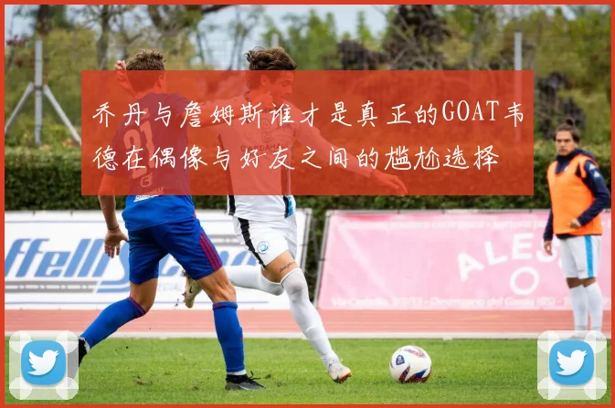 乔丹与詹姆斯谁才是真正的GOAT韦德在偶像与好友之间的尴尬选择