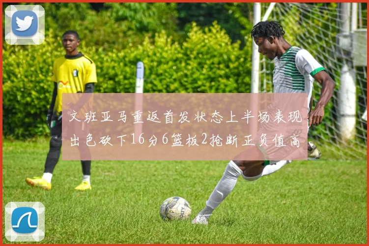 文班亚马重返首发状态上半场表现出色砍下16分6篮板2抢断正负值高达21