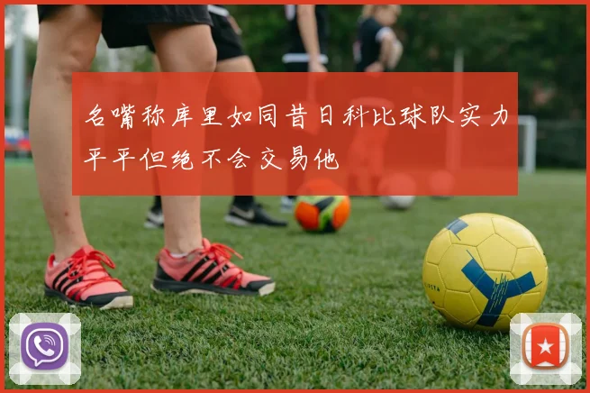 名嘴称库里如同昔日科比球队实力平平但绝不会交易他