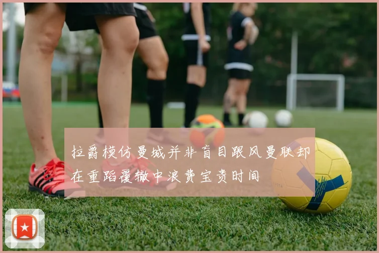 拉爵模仿曼城并非盲目跟风曼联却在重蹈覆辙中浪费宝贵时间