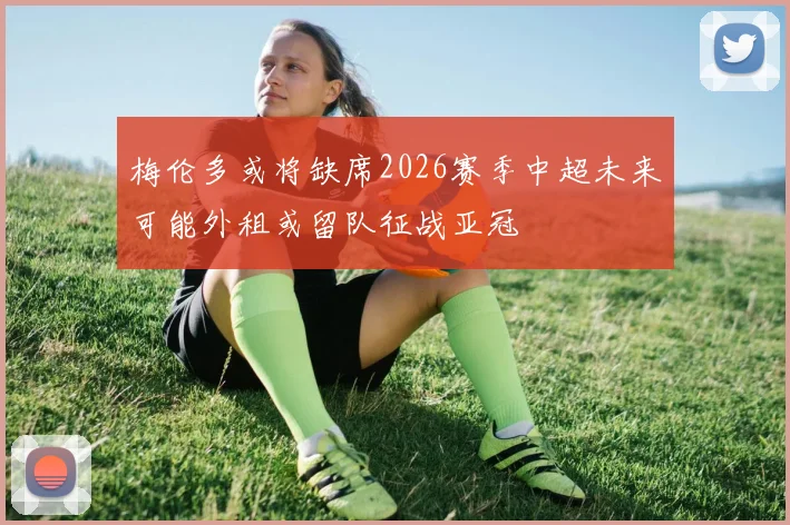 梅伦多或将缺席2026赛季中超未来可能外租或留队征战亚冠