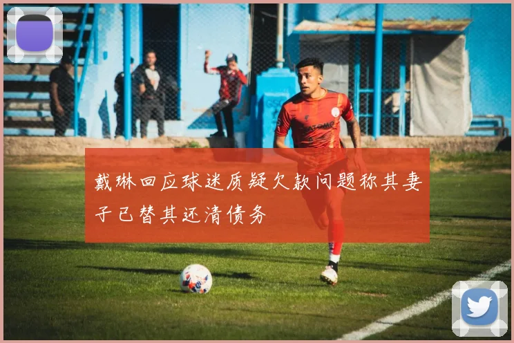 戴琳回应球迷质疑欠款问题称其妻子已替其还清债务