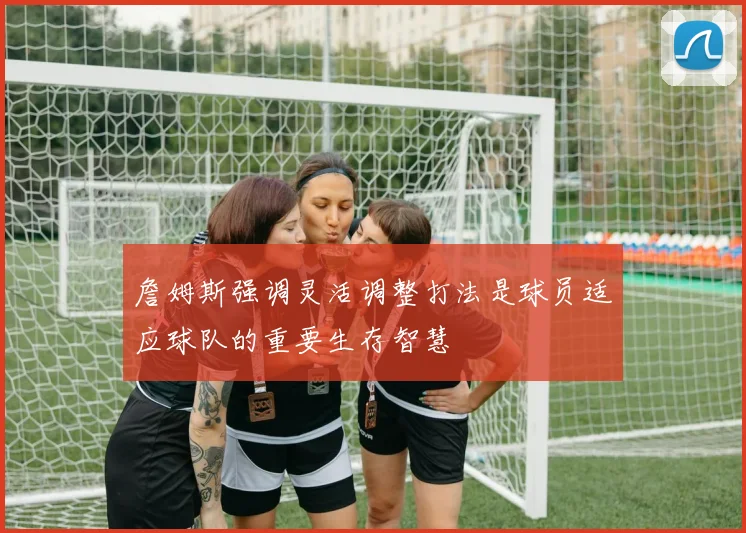 詹姆斯强调灵活调整打法是球员适应球队的重要生存智慧