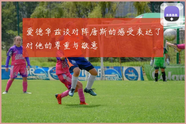 爱德华兹谈对阵唐斯的感受表达了对他的尊重与敬意