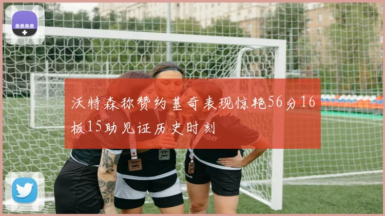 沃特森称赞约基奇表现惊艳56分16板15助见证历史时刻
