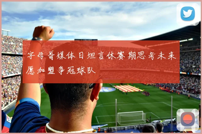 字母哥媒体日坦言休赛期思考未来愿加盟争冠球队