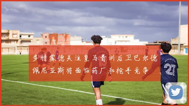 多特蒙德关注皇马青训后卫巴尔德佩尼亚斯将面临药厂和枪手竞争