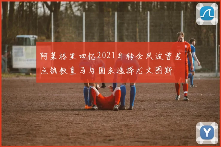 阿莱格里回忆2021年转会风波曾差点执教皇马与国米选择尤文图斯