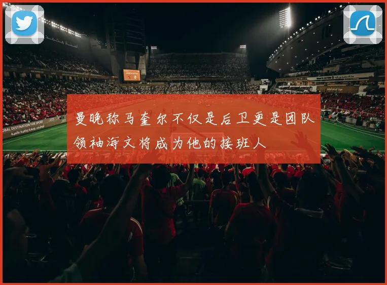 曼晚称马奎尔不仅是后卫更是团队领袖海文将成为他的接班人