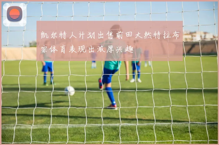 凯尔特人计划出售前田大然特拉布宗体育表现出浓厚兴趣