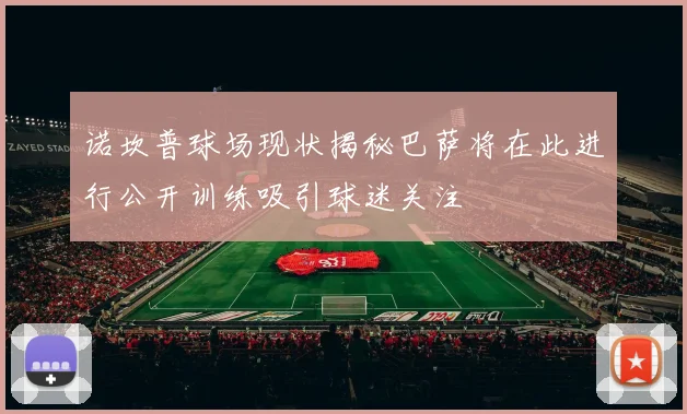 诺坎普球场现状揭秘巴萨将在此进行公开训练吸引球迷关注