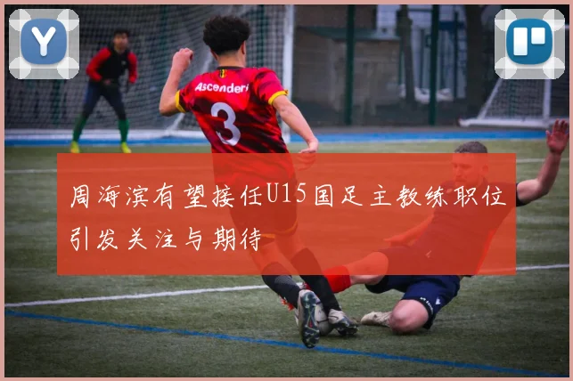 周海滨有望接任U15国足主教练职位引发关注与期待